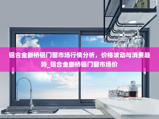 铝合金断桥铝门窗市场行情分析，价格波动与消费趋势_铝合金断桥铝门窗市场价
