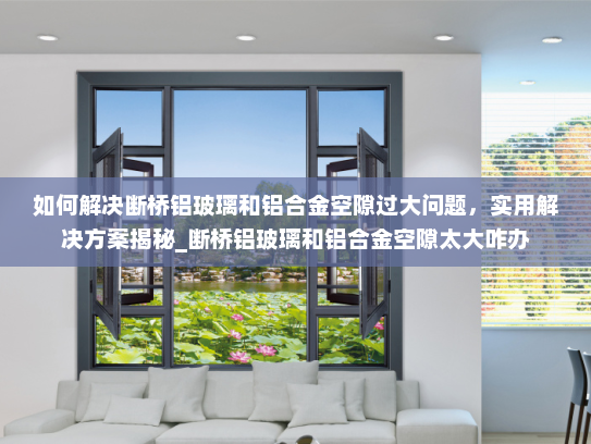 如何解决断桥铝玻璃和铝合金空隙过大问题，实用解决方案揭秘_断桥铝玻璃和铝合金空隙太大咋办