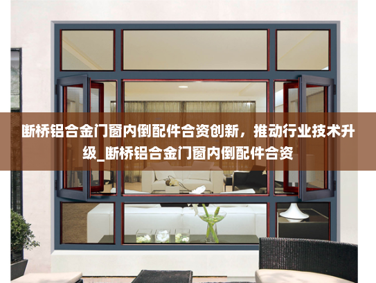 断桥铝合金门窗内倒配件合资创新，推动行业技术升级_断桥铝合金门窗内倒配件合资
