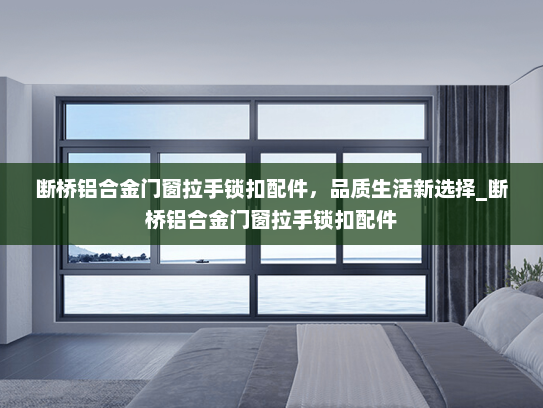 断桥铝合金门窗拉手锁扣配件，品质生活新选择_断桥铝合金门窗拉手锁扣配件