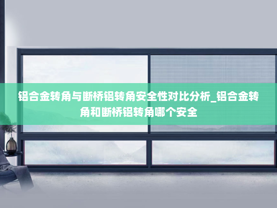 铝合金转角与断桥铝转角安全性对比分析_铝合金转角和断桥铝转角哪个安全