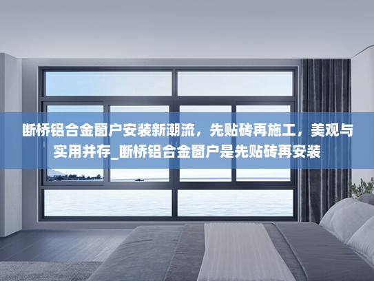 断桥铝合金窗户安装新潮流，先贴砖再施工，美观与实用并存_断桥铝合金窗户是先贴砖再安装