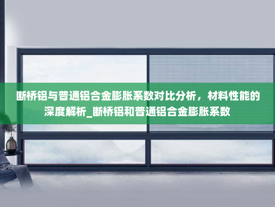 断桥铝与普通铝合金膨胀系数对比分析，材料性能的深度解析_断桥铝和普通铝合金膨胀系数
