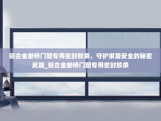 铝合金断桥门窗专用密封胶条，守护家居安全的秘密武器_铝合金断桥门窗专用密封胶条