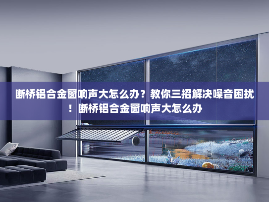 断桥铝合金窗响声大怎么办？教你三招解决噪音困扰！断桥铝合金窗响声大怎么办