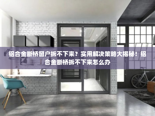 铝合金断桥窗户拆不下来？实用解决策略大揭秘！铝合金断桥拆不下来怎么办