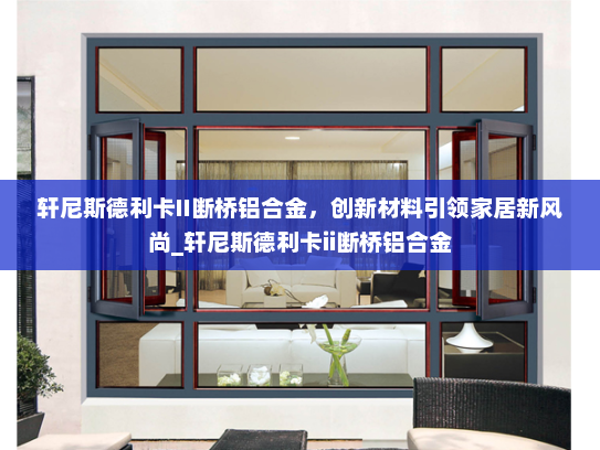 轩尼斯德利卡II断桥铝合金，创新材料引领家居新风尚_轩尼斯德利卡ii断桥铝合金