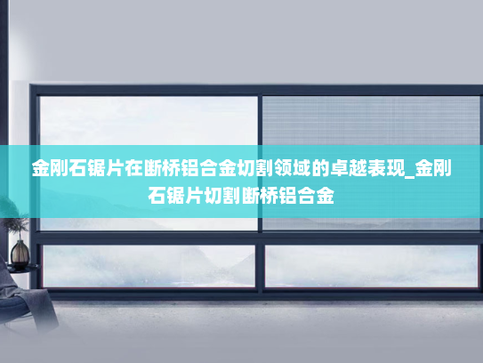 金刚石锯片在断桥铝合金切割领域的卓越表现_金刚石锯片切割断桥铝合金