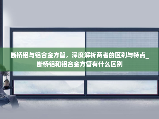 断桥铝与铝合金方管，深度解析两者的区别与特点_断桥铝和铝合金方管有什么区别