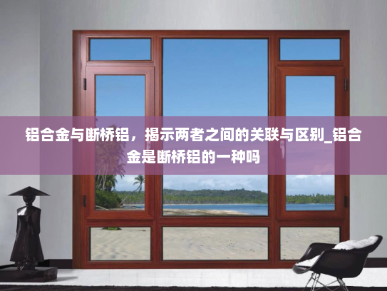 铝合金与断桥铝，揭示两者之间的关联与区别_铝合金是断桥铝的一种吗