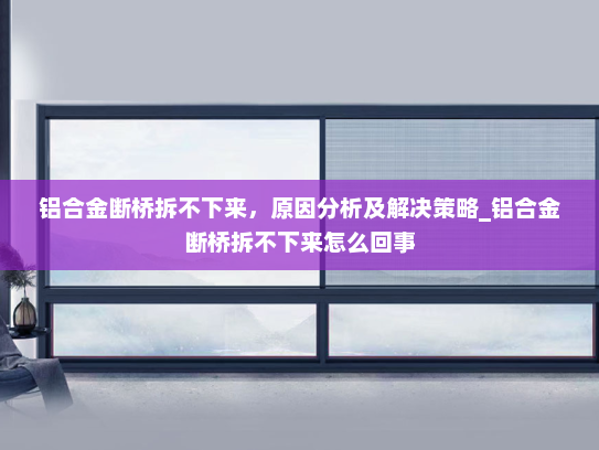 铝合金断桥拆不下来，原因分析及解决策略_铝合金断桥拆不下来怎么回事