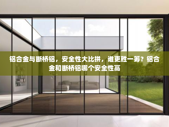 铝合金与断桥铝，安全性大比拼，谁更胜一筹？铝合金和断桥铝哪个安全性高