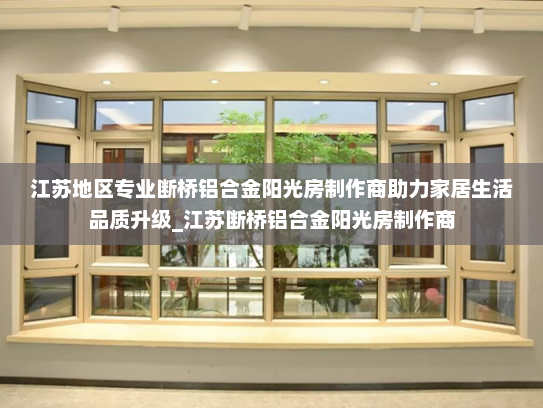 江苏地区专业断桥铝合金阳光房制作商助力家居生活品质升级_江苏断桥铝合金阳光房制作商
