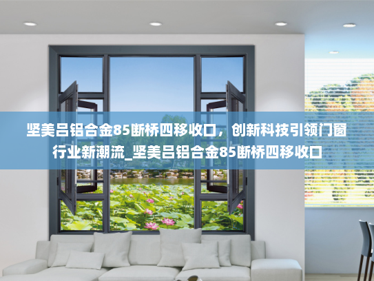 坚美吕铝合金85断桥四移收口，创新科技引领门窗行业新潮流_坚美吕铝合金85断桥四移收口
