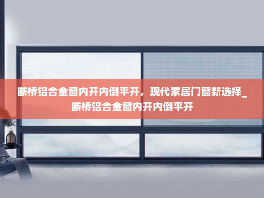 断桥铝合金窗内开内倒平开，现代家居门窗新选择_断桥铝合金窗内开内倒平开