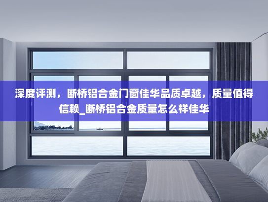 深度评测，断桥铝合金门窗佳华品质卓越，质量值得信赖_断桥铝合金质量怎么样佳华