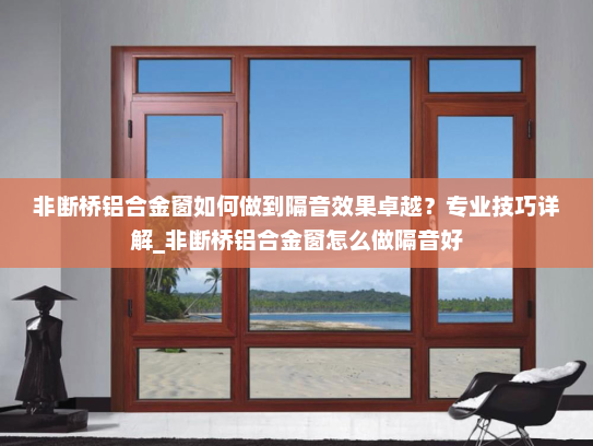 非断桥铝合金窗如何做到隔音效果卓越？专业技巧详解_非断桥铝合金窗怎么做隔音好