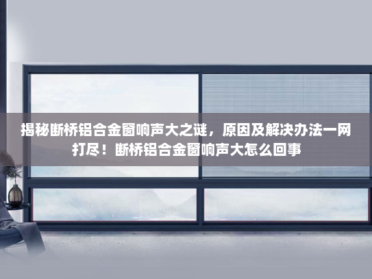 揭秘断桥铝合金窗响声大之谜，原因及解决办法一网打尽！断桥铝合金窗响声大怎么回事