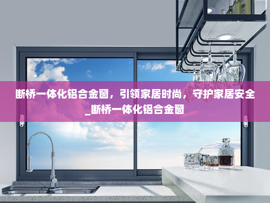 断桥一体化铝合金窗，引领家居时尚，守护家居安全_断桥一体化铝合金窗