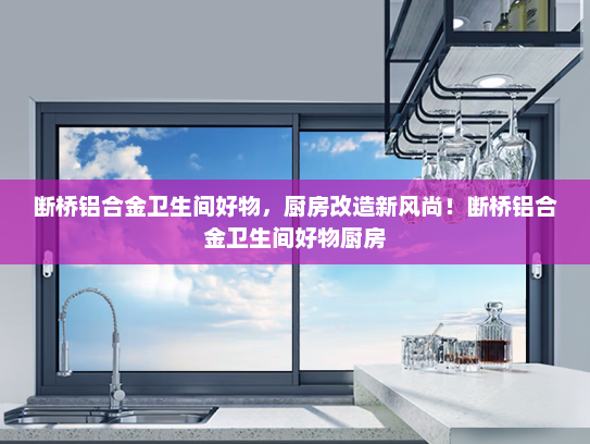 断桥铝合金卫生间好物，厨房改造新风尚！断桥铝合金卫生间好物厨房