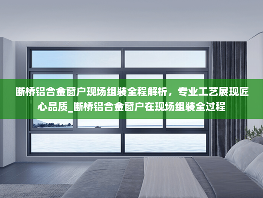 断桥铝合金窗户现场组装全程解析，专业工艺展现匠心品质_断桥铝合金窗户在现场组装全过程