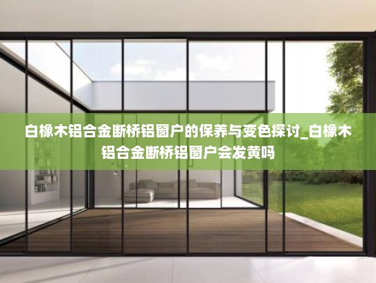 白橡木铝合金断桥铝窗户的保养与变色探讨_白橡木铝合金断桥铝窗户会发黄吗