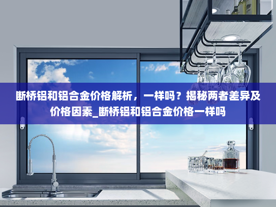 断桥铝和铝合金价格解析，一样吗？揭秘两者差异及价格因素_断桥铝和铝合金价格一样吗