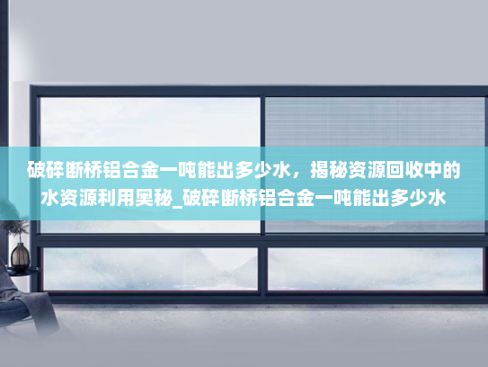 破碎断桥铝合金一吨能出多少水，揭秘资源回收中的水资源利用奥秘_破碎断桥铝合金一吨能出多少水
