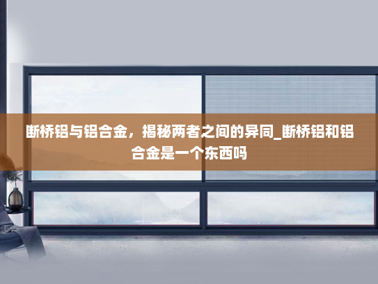 断桥铝与铝合金，揭秘两者之间的异同_断桥铝和铝合金是一个东西吗