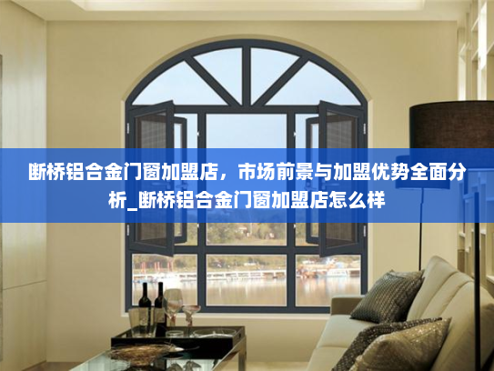 断桥铝合金门窗加盟店，市场前景与加盟优势全面分析_断桥铝合金门窗加盟店怎么样
