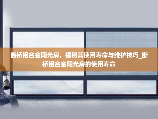 断桥铝合金阳光房，揭秘其使用寿命与维护技巧_断桥铝合金阳光房的使用寿命