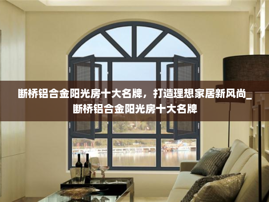 断桥铝合金阳光房十大名牌，打造理想家居新风尚_断桥铝合金阳光房十大名牌