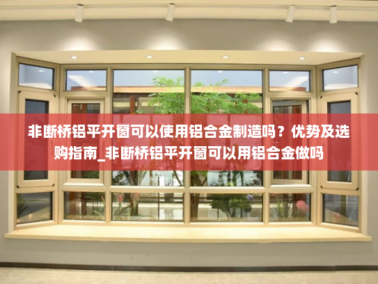 非断桥铝平开窗可以使用铝合金制造吗？优势及选购指南_非断桥铝平开窗可以用铝合金做吗
