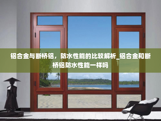 铝合金与断桥铝，防水性能的比较解析_铝合金和断桥铝防水性能一样吗