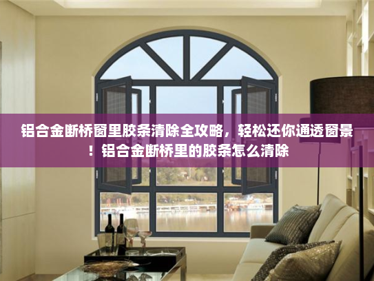 铝合金断桥窗里胶条清除全攻略，轻松还你通透窗景！铝合金断桥里的胶条怎么清除