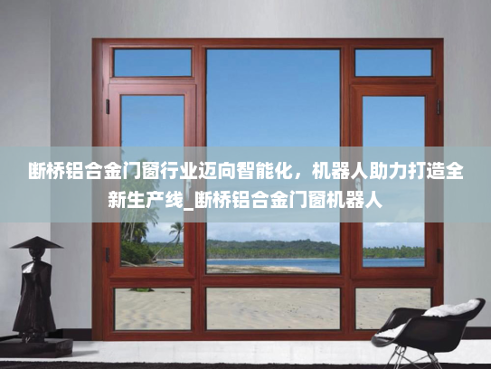 断桥铝合金门窗行业迈向智能化，机器人助力打造全新生产线_断桥铝合金门窗机器人