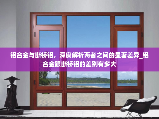 铝合金与断桥铝，深度解析两者之间的显著差异_铝合金跟断桥铝的差别有多大