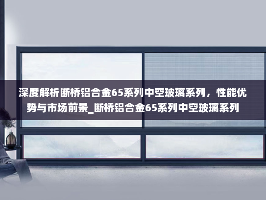 深度解析断桥铝合金65系列中空玻璃系列，性能优势与市场前景_断桥铝合金65系列中空玻璃系列