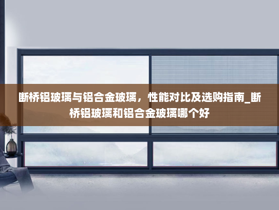 断桥铝玻璃与铝合金玻璃，性能对比及选购指南_断桥铝玻璃和铝合金玻璃哪个好