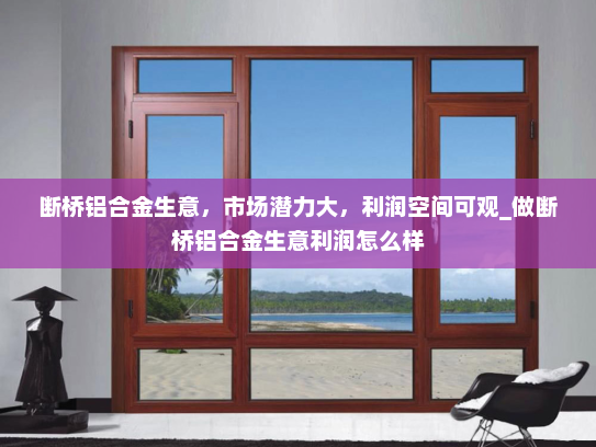 断桥铝合金生意，市场潜力大，利润空间可观_做断桥铝合金生意利润怎么样