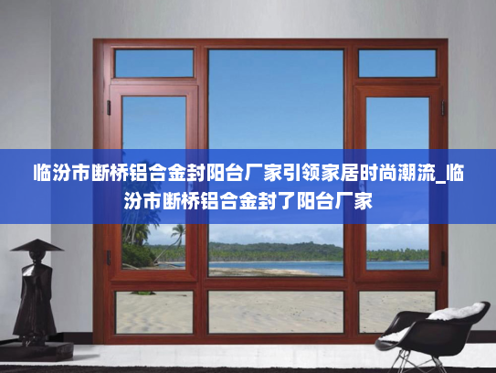 临汾市断桥铝合金封阳台厂家引领家居时尚潮流_临汾市断桥铝合金封了阳台厂家